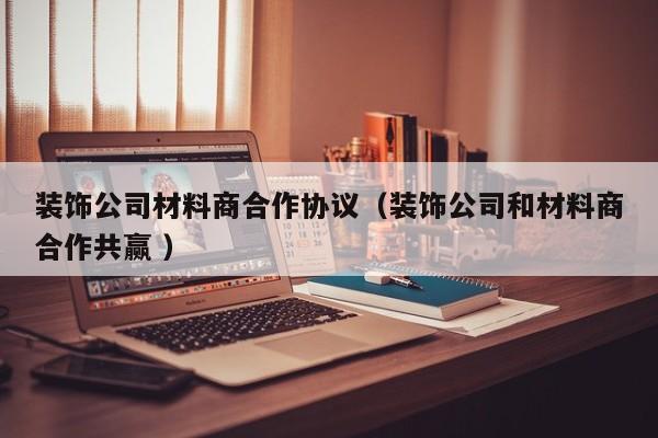 装饰公司材料商合作协议（装饰公司和材料商合作共赢 ）
