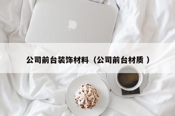 公司前台装饰材料（公司前台材质 ）