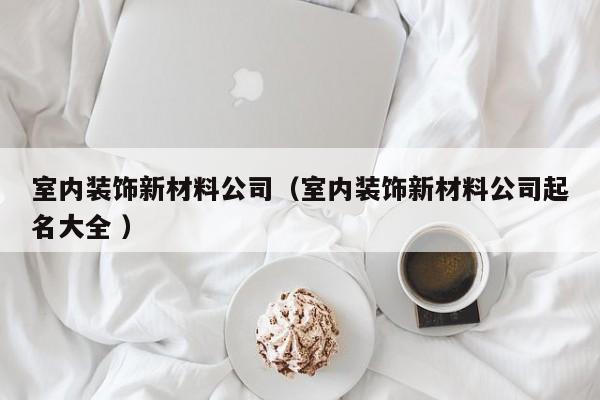室内装饰新材料公司（室内装饰新材料公司起名大全 ）
