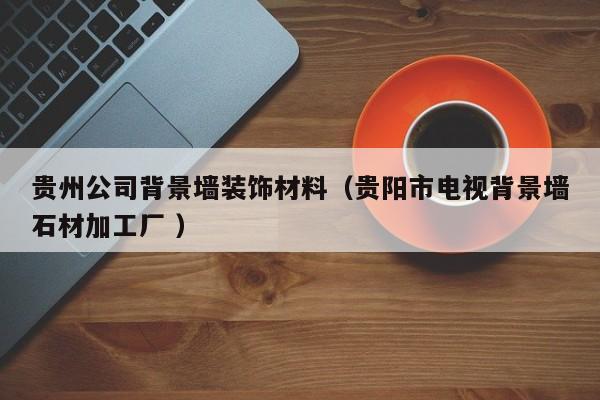 贵州公司背景墙装饰材料（贵阳市电视背景墙石材加工厂 ）