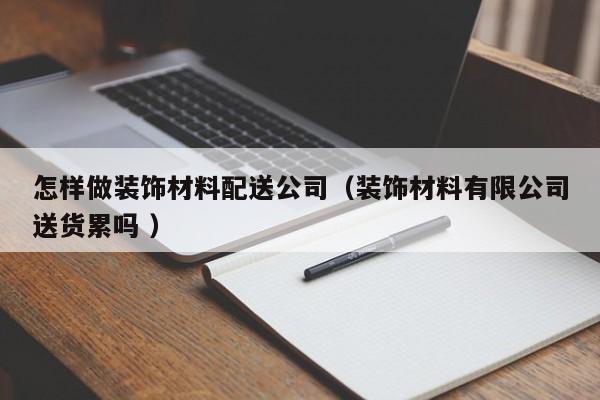 怎样做装饰材料配送公司（装饰材料有限公司送货累吗 ）
