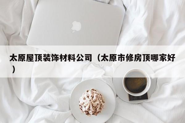 太原屋顶装饰材料公司（太原市修房顶哪家好 ）